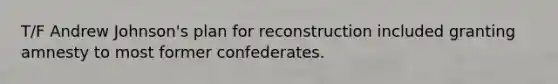T/F Andrew Johnson's plan for reconstruction included granting amnesty to most former confederates.