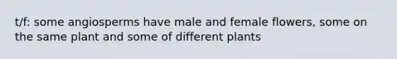 t/f: some angiosperms have male and female flowers, some on the same plant and some of different plants