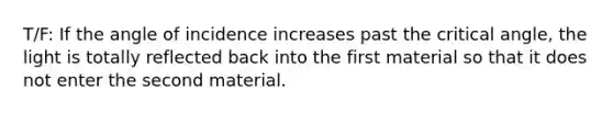 T/F: If the angle of incidence increases past the critical angle, the light is totally reflected back into the first material so that it does not enter the second material.