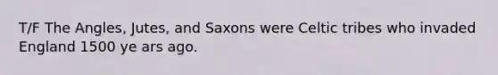 T/F The Angles, Jutes, and Saxons were Celtic tribes who invaded England 1500 ye ars ago.