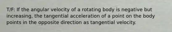 T/F: If the angular velocity of a rotating body is negative but increasing, the tangential acceleration of a point on the body points in the opposite direction as tangential velocity.