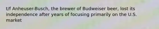 t/f Anheuser-Busch, the brewer of Budweiser beer, lost its independence after years of focusing primarily on the U.S. market