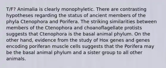 T/F? Animalia is clearly monophyletic. There are contrasting hypotheses regarding the status of ancient members of the phyla Ctenophora and Porifera. The striking similarities between members of the Ctenophora and choanoflagellate protists suggests that Ctenophora is the basal animal phylum. On the other hand, evidence from the study of Hox genes and genes encoding poriferan muscle cells suggests that the Porifera may be the basal animal phylum and a sister group to all other animals.