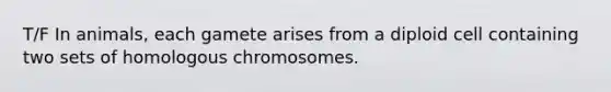 T/F In animals, each gamete arises from a diploid cell containing two sets of homologous chromosomes.