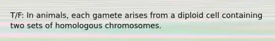 T/F: In animals, each gamete arises from a diploid cell containing two sets of homologous chromosomes.