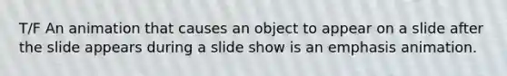 T/F An animation that causes an object to appear on a slide after the slide appears during a slide show is an emphasis animation.