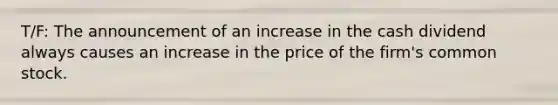 T/F: The announcement of an increase in the cash dividend always causes an increase in the price of the firm's common stock.