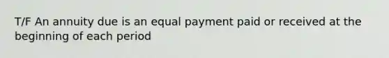 T/F An annuity due is an equal payment paid or received at the beginning of each period