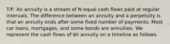 T/F: An annuity is a stream of N equal cash flows paid at regular intervals. The difference between an annuity and a perpetuity is that an annuity ends after some fixed number of payments. Most car loans, mortgages, and some bonds are annuities. We represent the cash flows of an annuity on a timeline as follows.