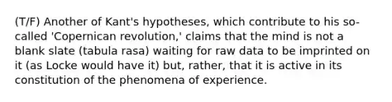 (T/F) Another of Kant's hypotheses, which contribute to his so-called 'Copernican revolution,' claims that the mind is not a blank slate (tabula rasa) waiting for raw data to be imprinted on it (as Locke would have it) but, rather, that it is active in its constitution of the phenomena of experience.