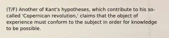 (T/F) Another of Kant's hypotheses, which contribute to his so-called 'Copernican revolution,' claims that the object of experience must conform to the subject in order for knowledge to be possible.