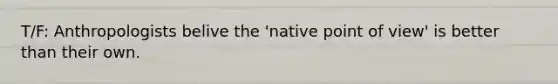 T/F: Anthropologists belive the 'native point of view' is better than their own.