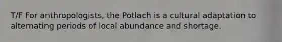 T/F For anthropologists, the Potlach is a cultural adaptation to alternating periods of local abundance and shortage.