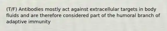 (T/F) Antibodies mostly act against extracellular targets in body fluids and are therefore considered part of the humoral branch of adaptive immunity