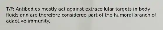 T/F: Antibodies mostly act against extracellular targets in body fluids and are therefore considered part of the humoral branch of adaptive immunity.