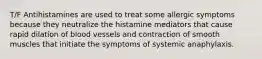 T/F Antihistamines are used to treat some allergic symptoms because they neutralize the histamine mediators that cause rapid dilation of blood vessels and contraction of smooth muscles that initiate the symptoms of systemic anaphylaxis.