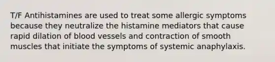 T/F Antihistamines are used to treat some allergic symptoms because they neutralize the histamine mediators that cause rapid dilation of blood vessels and contraction of smooth muscles that initiate the symptoms of systemic anaphylaxis.