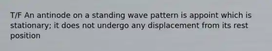 T/F An antinode on a standing wave pattern is appoint which is stationary; it does not undergo any displacement from its rest position