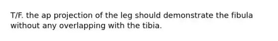 T/F. the ap projection of the leg should demonstrate the fibula without any overlapping with the tibia.