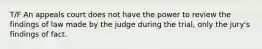 T/F An appeals court does not have the power to review the findings of law made by the judge during the trial, only the jury's findings of fact.