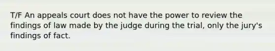 T/F An appeals court does not have the power to review the findings of law made by the judge during the trial, only the jury's findings of fact.