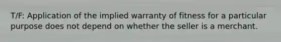 T/F: Application of the implied warranty of fitness for a particular purpose does not depend on whether the seller is a merchant.