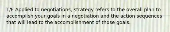 T/F Applied to negotiations, strategy refers to the overall plan to accomplish your goals in a negotiation and the action sequences that will lead to the accomplishment of those goals.