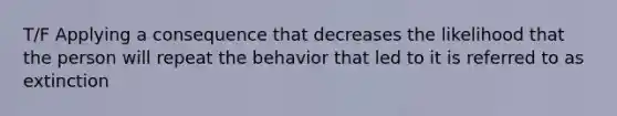 T/F Applying a consequence that decreases the likelihood that the person will repeat the behavior that led to it is referred to as extinction