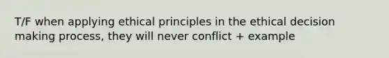 T/F when applying ethical principles in the ethical decision making process, they will never conflict + example