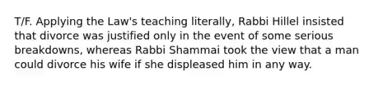 T/F. Applying the Law's teaching literally, Rabbi Hillel insisted that divorce was justified only in the event of some serious breakdowns, whereas Rabbi Shammai took the view that a man could divorce his wife if she displeased him in any way.