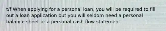 t/f When applying for a personal loan, you will be required to fill out a loan application but you will seldom need a personal balance sheet or a personal cash flow statement.