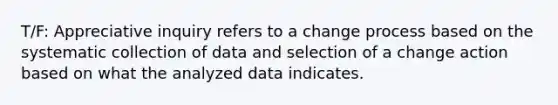 T/F: Appreciative inquiry refers to a change process based on the systematic collection of data and selection of a change action based on what the analyzed data indicates.