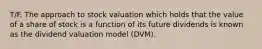 T/F. The approach to stock valuation which holds that the value of a share of stock is a function of its future dividends is known as the dividend valuation model (DVM).