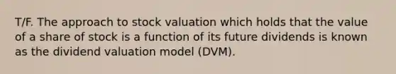 T/F. The approach to stock valuation which holds that the value of a share of stock is a function of its future dividends is known as the dividend valuation model (DVM).