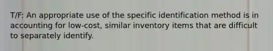 T/F: An appropriate use of the specific identification method is in accounting for low-cost, similar inventory items that are difficult to separately identify.