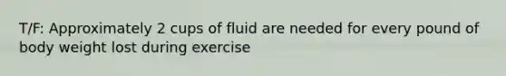 T/F: Approximately 2 cups of fluid are needed for every pound of body weight lost during exercise