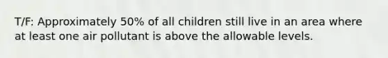 T/F: Approximately 50% of all children still live in an area where at least one air pollutant is above the allowable levels.