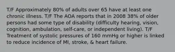 T/F Approximately 80% of adults over 65 have at least one chronic illness. T/F The AOA reports that in 2008 38% of older persons had some type of disability (difficulty hearing, vision, cognition, ambulation, self-care, or independent living). T/F Treatment of systolic pressures of 160 mmHg or higher is linked to reduce incidence of MI, stroke, & heart failure.