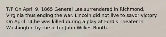 T/F On April 9, 1865 General Lee surrendered in Richmond, Virginia thus ending the war. Lincoln did not live to savor victory. On April 14 he was killed during a play at Ford's Theater in Washington by the actor John Wilkes Booth.