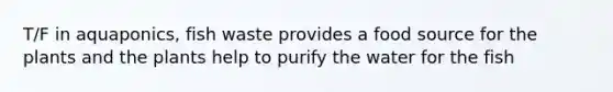 T/F in aquaponics, fish waste provides a food source for the plants and the plants help to purify the water for the fish