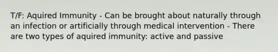 T/F: Aquired Immunity - Can be brought about naturally through an infection or artificially through medical intervention - There are two types of aquired immunity: active and passive