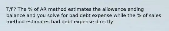 T/F? The % of AR method estimates the allowance ending balance and you solve for bad debt expense while the % of sales method estimates bad debt expense directly