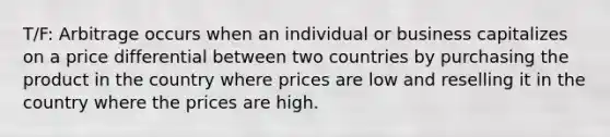 T/F: Arbitrage occurs when an individual or business capitalizes on a price differential between two countries by purchasing the product in the country where prices are low and reselling it in the country where the prices are high.