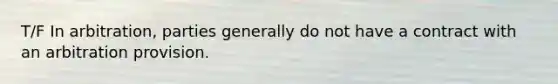 T/F In arbitration, parties generally do not have a contract with an arbitration provision.