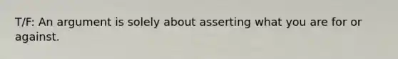 T/F: An argument is solely about asserting what you are for or against.