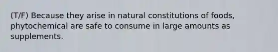 (T/F) Because they arise in natural constitutions of foods, phytochemical are safe to consume in large amounts as supplements.