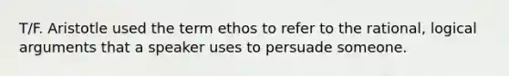 T/F. Aristotle used the term ethos to refer to the rational, logical arguments that a speaker uses to persuade someone.