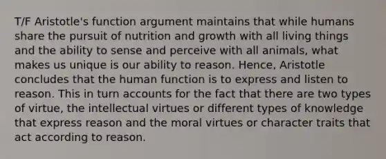 T/F Aristotle's function argument maintains that while humans share the pursuit of nutrition and growth with all living things and the ability to sense and perceive with all animals, what makes us unique is our ability to reason. Hence, Aristotle concludes that the human function is to express and listen to reason. This in turn accounts for the fact that there are two types of virtue, the intellectual virtues or different types of knowledge that express reason and the moral virtues or character traits that act according to reason.