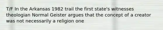 T/F In the Arkansas 1982 trail the first state's witnesses theologian Normal Geister argues that the concept of a creator was not necessarily a religion one