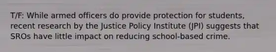 T/F: While armed officers do provide protection for students, recent research by the Justice Policy Institute (JPI) suggests that SROs have little impact on reducing school-based crime.